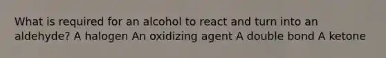 What is required for an alcohol to react and turn into an aldehyde? A halogen An oxidizing agent A double bond A ketone