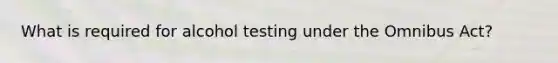 What is required for alcohol testing under the Omnibus Act?