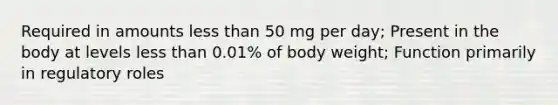 Required in amounts less than 50 mg per day; Present in the body at levels less than 0.01% of body weight; Function primarily in regulatory roles