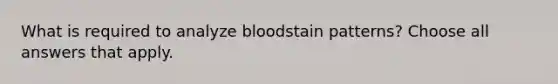 What is required to analyze bloodstain patterns? Choose all answers that apply.