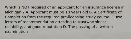 Which is NOT required of an applicant for an insurance license in Michigan ? A. Applicant must be 18 years old B. A Certificate of Completion from the required pre-licensing study course C. Two letters of recommendation attesting to trustworthiness, reliability, and good reputation D. The passing of a written examination