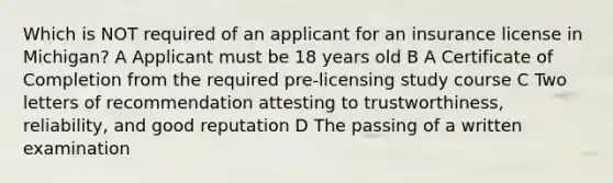 Which is NOT required of an applicant for an insurance license in Michigan? A Applicant must be 18 years old B A Certificate of Completion from the required pre-licensing study course C Two letters of recommendation attesting to trustworthiness, reliability, and good reputation D The passing of a written examination