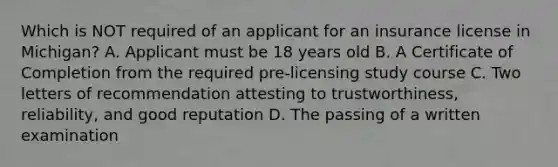 Which is NOT required of an applicant for an insurance license in Michigan? A. Applicant must be 18 years old B. A Certificate of Completion from the required pre-licensing study course C. Two letters of recommendation attesting to trustworthiness, reliability, and good reputation D. The passing of a written examination