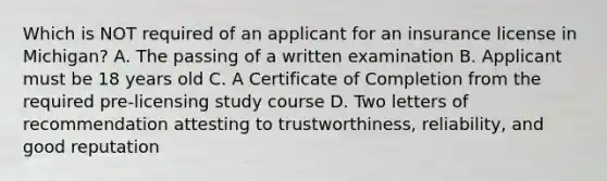 Which is NOT required of an applicant for an insurance license in Michigan? A. The passing of a written examination B. Applicant must be 18 years old C. A Certificate of Completion from the required pre-licensing study course D. Two letters of recommendation attesting to trustworthiness, reliability, and good reputation