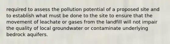 required to assess the pollution potential of a proposed site and to establish what must be done to the site to ensure that the movement of leachate or gases from the landfill will not impair the quality of local groundwater or contaminate underlying bedrock aquifers.