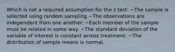 Which is not a required assumption for the z test: ~The sample is selected using random sampling ~The observations are independent from one another. ~Each member of the sample must be related in some way. ~The <a href='https://www.questionai.com/knowledge/kqGUr1Cldy-standard-deviation' class='anchor-knowledge'>standard deviation</a> of the variable of interest is constant across treatment. ~The distribution of sample means is normal.