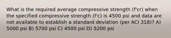 What is the required average compressive strength (f'cr) when the specified compressive strength (f'c) is 4500 psi and data are not available to establish a standard deviation (per ACI 318)? A) 5000 psi B) 5700 psi C) 4500 psi D) 5200 psi