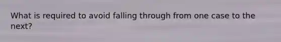 What is required to avoid falling through from one case to the next?