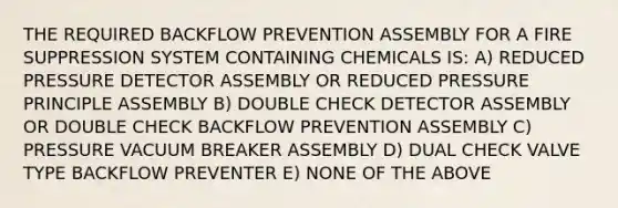 THE REQUIRED BACKFLOW PREVENTION ASSEMBLY FOR A FIRE SUPPRESSION SYSTEM CONTAINING CHEMICALS IS: A) REDUCED PRESSURE DETECTOR ASSEMBLY OR REDUCED PRESSURE PRINCIPLE ASSEMBLY B) DOUBLE CHECK DETECTOR ASSEMBLY OR DOUBLE CHECK BACKFLOW PREVENTION ASSEMBLY C) PRESSURE VACUUM BREAKER ASSEMBLY D) DUAL CHECK VALVE TYPE BACKFLOW PREVENTER E) NONE OF THE ABOVE