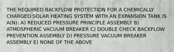 THE REQUIRED BACKFLOW PROTECTION FOR A CHEMICALLY CHARGED SOLAR HEATING SYSTEM WITH AN EXPANSION TANK IS A(N): A) REDUCED PRESSURE PRINCIPLE ASSEMBLY B) ATMOSPHERIC VACUUM BREAKER C) DOUBLE CHECK BACKFLOW PREVENTION ASSEMBLY D) PRESSURE VACUUM BREAKER ASSEMBLY E) NONE OF THE ABOVE