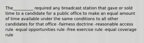 The__________ required any broadcast station that gave or sold time to a candidate for a public office to make an equal amount of time available under the same conditions to all other candidates for that office -fairness doctrine -reasonable access rule -equal opportunities rule -free exercise rule -equal coverage rule