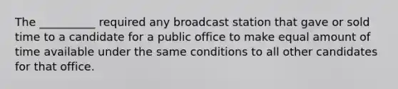 The __________ required any broadcast station that gave or sold time to a candidate for a public office to make equal amount of time available under the same conditions to all other candidates for that office.