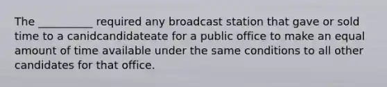 The __________ required any broadcast station that gave or sold time to a canidcandidateate for a public office to make an equal amount of time available under the same conditions to all other candidates for that office.