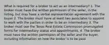 What is required for a broker to act as an intermediary? 1. The broker must have the written permission of the seller, in the listing, but may have a verbal representation agreement with the buyer 2. The broker must have at least two associates to appoint to work with the parties in order to be an intermediary 3. The broker must use the Texas Real Estate Commission promulgated forms for intermediary status and appointments. 4. The broker must have the written permission of the seller and the buyer, including information on how the broker is to be paid.