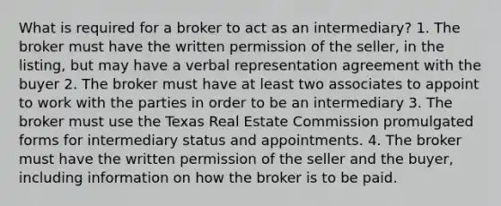 What is required for a broker to act as an intermediary? 1. The broker must have the written permission of the seller, in the listing, but may have a verbal representation agreement with the buyer 2. The broker must have at least two associates to appoint to work with the parties in order to be an intermediary 3. The broker must use the Texas Real Estate Commission promulgated forms for intermediary status and appointments. 4. The broker must have the written permission of the seller and the buyer, including information on how the broker is to be paid.