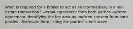 What is required for a broker to act as an intermediary in a real estate transaction? -verbal agreement from both parties -written agreement identifying the fee amount -written consent from both parties -disclosure form listing the parties' credit score