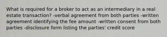 What is required for a broker to act as an intermediary in a real estate transaction? -verbal agreement from both parties -written agreement identifying the fee amount -written consent from both parties -disclosure form listing the parties' credit score