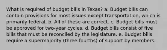 What is required of budget bills in Texas? a. Budget bills can contain provisions for most issues except transportation, which is primarily federal. b. All of these are correct. c. Budget bills must be approved for two-year cycles. d. Budget bills consist of five bills that must be reconciled by the legislature. e. Budget bills require a supermajority (three-fourths) of support by members.