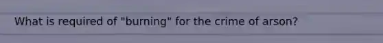 What is required of "burning" for the crime of arson?