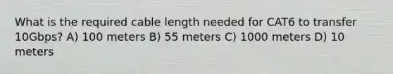 What is the required cable length needed for CAT6 to transfer 10Gbps? A) 100 meters B) 55 meters C) 1000 meters D) 10 meters