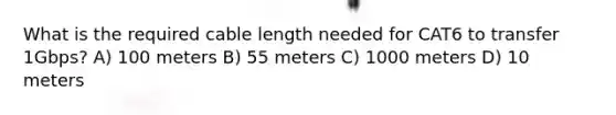 What is the required cable length needed for CAT6 to transfer 1Gbps? A) 100 meters B) 55 meters C) 1000 meters D) 10 meters