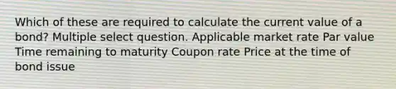 Which of these are required to calculate the current value of a bond? Multiple select question. Applicable market rate Par value Time remaining to maturity Coupon rate Price at the time of bond issue