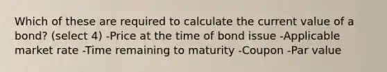 Which of these are required to calculate the current value of a bond? (select 4) -Price at the time of bond issue -Applicable market rate -Time remaining to maturity -Coupon -Par value