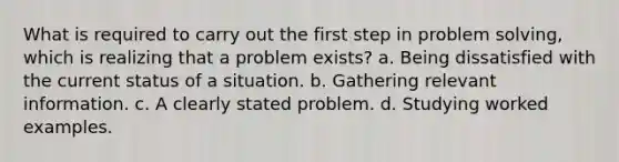 What is required to carry out the first step in problem solving, which is realizing that a problem exists? a. Being dissatisfied with the current status of a situation. b. Gathering relevant information. c. A clearly stated problem. d. Studying worked examples.