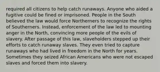 required all citizens to help catch runaways. Anyone who aided a fugitive could be fined or imprisoned. People in the South believed the law would force Northerners to recognize the rights of Southerners. Instead, enforcement of the law led to mounting anger in the North, convincing more people of the evils of slavery. After passage of this law, slaveholders stepped up their efforts to catch runaway slaves. They even tried to capture runaways who had lived in freedom in the North for years. Sometimes they seized African Americans who were not escaped slaves and forced them into slavery.