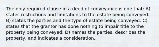 The only required clause in a deed of conveyance is one that: A) states restrictions and limitations to the estate being conveyed. B) states the parties and the type of estate being conveyed. C) states that the grantor has done nothing to impair title to the property being conveyed. D) names the parties, describes the property, and indicates a consideration.