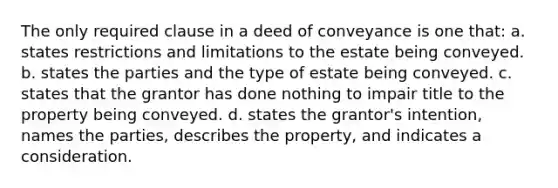 The only required clause in a deed of conveyance is one that: a. states restrictions and limitations to the estate being conveyed. b. states the parties and the type of estate being conveyed. c. states that the grantor has done nothing to impair title to the property being conveyed. d. states the grantor's intention, names the parties, describes the property, and indicates a consideration.