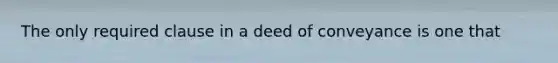 The only required clause in a deed of conveyance is one that