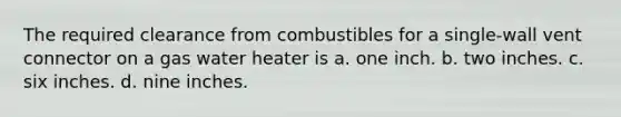 The required clearance from combustibles for a single-wall vent connector on a gas water heater is a. one inch. b. two inches. c. six inches. d. nine inches.