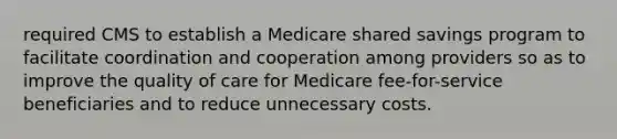 required CMS to establish a Medicare shared savings program to facilitate coordination and cooperation among providers so as to improve the quality of care for Medicare fee-for-service beneficiaries and to reduce unnecessary costs.