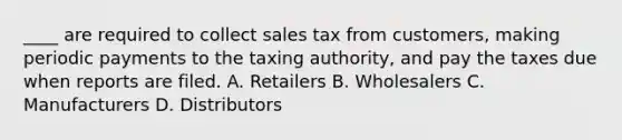 ____ are required to collect sales tax from customers, making periodic payments to the taxing authority, and pay the taxes due when reports are filed. A. Retailers B. Wholesalers C. Manufacturers D. Distributors