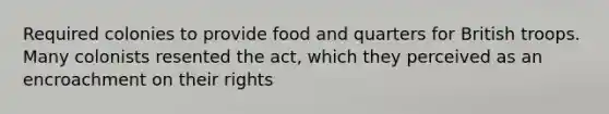 Required colonies to provide food and quarters for British troops. Many colonists resented the act, which they perceived as an encroachment on their rights