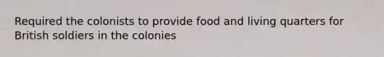 Required the colonists to provide food and living quarters for British soldiers in the colonies