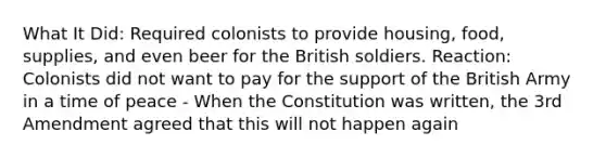 What It Did: Required colonists to provide housing, food, supplies, and even beer for the British soldiers. Reaction: Colonists did not want to pay for the support of the British Army in a time of peace - When the Constitution was written, the 3rd Amendment agreed that this will not happen again