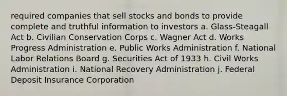 required companies that sell stocks and bonds to provide complete and truthful information to investors a. Glass-Steagall Act b. Civilian Conservation Corps c. Wagner Act d. Works Progress Administration e. Public Works Administration f. National Labor Relations Board g. Securities Act of 1933 h. Civil Works Administration i. National Recovery Administration j. Federal Deposit Insurance Corporation