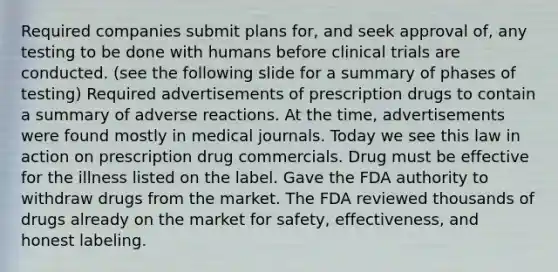 Required companies submit plans for, and seek approval of, any testing to be done with humans before clinical trials are conducted. (see the following slide for a summary of phases of testing) Required advertisements of prescription drugs to contain a summary of adverse reactions. At the time, advertisements were found mostly in medical journals. Today we see this law in action on prescription drug commercials. Drug must be effective for the illness listed on the label. Gave the FDA authority to withdraw drugs from the market. The FDA reviewed thousands of drugs already on the market for safety, effectiveness, and honest labeling.