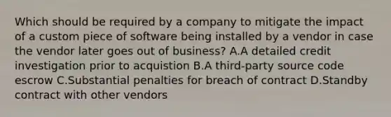 Which should be required by a company to mitigate the impact of a custom piece of software being installed by a vendor in case the vendor later goes out of business? A.A detailed credit investigation prior to acquistion B.A third-party source code escrow C.Substantial penalties for breach of contract D.Standby contract with other vendors