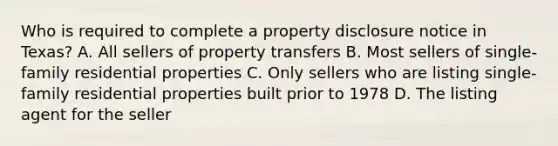 Who is required to complete a property disclosure notice in Texas? A. All sellers of property transfers B. Most sellers of single-family residential properties C. Only sellers who are listing single-family residential properties built prior to 1978 D. The listing agent for the seller