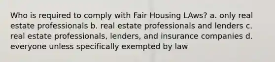 Who is required to comply with Fair Housing LAws? a. only real estate professionals b. real estate professionals and lenders c. real estate professionals, lenders, and insurance companies d. everyone unless specifically exempted by law