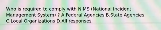 Who is required to comply with NIMS (National Incident Management System) ? A.Federal Agencies B.State Agencies C.Local Organizations D.All responses