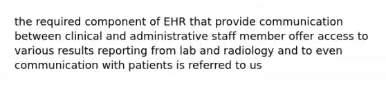 the required component of EHR that provide communication between clinical and administrative staff member offer access to various results reporting from lab and radiology and to even communication with patients is referred to us