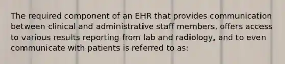 The required component of an EHR that provides communication between clinical and administrative staff members, offers access to various results reporting from lab and radiology, and to even communicate with patients is referred to as: