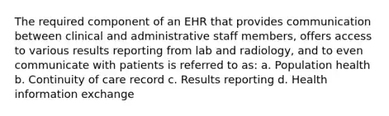 The required component of an EHR that provides communication between clinical and administrative staff members, offers access to various results reporting from lab and radiology, and to even communicate with patients is referred to as: a. Population health b. Continuity of care record c. Results reporting d. Health information exchange