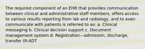 The required component of an EHR that provides communication between clinical and administrative staff members, offers access to various results reporting from lab and radiology, and to even communicate with patients is referred to as: a. Clinical messaging b. Clinical decision support c. Document management system d. Registration—admission, discharge, transfer (R-ADT