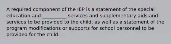 A required component of the IEP is a statement of the special education and __________ services and supplementary aids and services to be provided to the child, as well as a statement of the program modifications or supports for school personnel to be provided for the child.