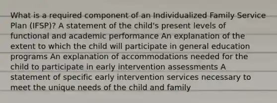 What is a required component of an Individualized Family Service Plan (IFSP)? A statement of the child's present levels of functional and academic performance An explanation of the extent to which the child will participate in general education programs An explanation of accommodations needed for the child to participate in early intervention assessments A statement of specific early intervention services necessary to meet the unique needs of the child and family